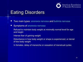Eating Disorders



Two main types: anorexia nervosa and bulimia nervosa
Symptoms of anorexia nervosa
Refusal to maintain body weight at minimally normal level for age
and height
Intense fear of gaining weight
Disturbance in how body weight or shape is experienced, or denial
of low body weight
In females, delay of menarche or cessation of menstrual cycles

25

 