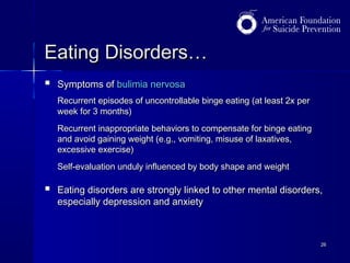 Eating Disorders…


Symptoms of bulimia nervosa
Recurrent episodes of uncontrollable binge eating (at least 2x per
week for 3 months)
Recurrent inappropriate behaviors to compensate for binge eating
and avoid gaining weight (e.g., vomiting, misuse of laxatives,
excessive exercise)
Self-evaluation unduly influenced by body shape and weight



Eating disorders are strongly linked to other mental disorders,
especially depression and anxiety

26

 