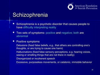 Schizophrenia


Schizophrenia is a psychotic disorder that causes people to
have difficulty interpreting reality



Two sets of symptoms- positive and negative; both are
abnormal



Positive symptoms
Delusions (fixed false beliefs, e.g., that others are controlling one’s
thoughts, or are trying to cause one harm)
Hallucinations (fixed false sensory perceptions, e.g. hearing voices,
seeing or smelling things that are not there in reality)
Disorganized or incoherent speech
Excessive, purposeless movements, or catatonic, immobile behavior
28

 