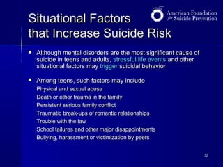 Situational Factors
that Increase Suicide Risk


Although mental disorders are the most significant cause of
suicide in teens and adults, stressful life events and other
situational factors may trigger suicidal behavior



Among teens, such factors may include
Physical and sexual abuse
Death or other trauma in the family
Persistent serious family conflict
Traumatic break-ups of romantic relationships
Trouble with the law
School failures and other major disappointments
Bullying, harassment or victimization by peers
32

 