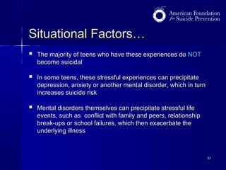 Situational Factors…


The majority of teens who have these experiences do NOT
become suicidal



In some teens, these stressful experiences can precipitate
depression, anxiety or another mental disorder, which in turn
increases suicide risk



Mental disorders themselves can precipitate stressful life
events, such as conflict with family and peers, relationship
break-ups or school failures, which then exacerbate the
underlying illness

33

 