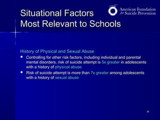 Situational Factors
Most Relevant to Schools
History of Physical and Sexual Abuse




Controlling for other risk factors, including individual and parental
mental disorders, risk of suicide attempt is 5x greater in adolescents
with a history of physical abuse
Risk of suicide attempt is more than 7x greater among adolescents
with a history of sexual abuse

34

 