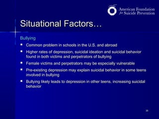 Situational Factors…
Bullying




Common problem in schools in the U.S. and abroad




Female victims and perpetrators may be especially vulnerable



Bullying likely leads to depression in other teens, increasing suicidal
behavior

Higher rates of depression, suicidal ideation and suicidal behavior
found in both victims and perpetrators of bullying
Pre-existing depression may explain suicidal behavior in some teens
involved in bullying

35

 