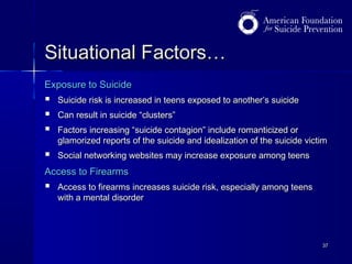Situational Factors…
Exposure to Suicide





Suicide risk is increased in teens exposed to another’s suicide



Social networking websites may increase exposure among teens

Can result in suicide “clusters”
Factors increasing “suicide contagion” include romanticized or
glamorized reports of the suicide and idealization of the suicide victim

Access to Firearms



Access to firearms increases suicide risk, especially among teens
with a mental disorder

37

 