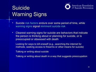 Suicide
Warning Signs


Suicide risk factors endure over some period of time, while
warning signs signal imminent suicide risk



Clearest warning signs for suicide are behaviors that indicate
the person is thinking about or planning for suicide, or is
preoccupied or obsessed with death
Looking for ways to kill oneself (e.g., searching the internet for
methods, seeking access to firearms or other means for suicide)
Talking or writing about suicide
Talking or writing about death in a way that suggests preoccupation

38

 