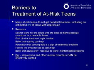 Barriers to
Treatment of At-Risk Teens


Many at-risk teens do not get needed treatment, including an
estimated 2/3 of those with depression



Reasons
Neither teens nor the adults who are close to them recognize
symptoms as a treatable illness
Fear of what treatment might involve
Belief that nothing can help
Perception that seeking help is a sign of weakness or failure
Feeling too embarrassed to seek help
Belief that adults aren’t receptive to teens’ mental health problems



But – depression and other mental disorders CAN be
effectively treated
39

 