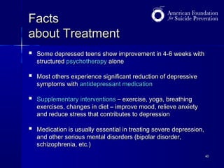 Facts
about Treatment


Some depressed teens show improvement in 4-6 weeks with
structured psychotherapy alone



Most others experience significant reduction of depressive
symptoms with antidepressant medication



Supplementary interventions – exercise, yoga, breathing
exercises, changes in diet – improve mood, relieve anxiety
and reduce stress that contributes to depression



Medication is usually essential in treating severe depression,
and other serious mental disorders (bipolar disorder,
schizophrenia, etc.)
40

 