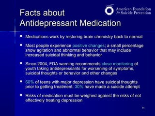 Facts about
Antidepressant Medication



Medications work by restoring brain chemistry back to normal



Since 2004, FDA warning recommends close monitoring of
youth taking antidepressants for worsening of symptoms,
suicidal thoughts or behavior and other changes



60% of teens with major depression have suicidal thoughts
prior to getting treatment; 30% have made a suicide attempt



Risks of medication must be weighed against the risks of not
effectively treating depression

Most people experience positive changes; a small percentage
show agitation and abnormal behavior that may include
increased suicidal thinking and behavior

41

 