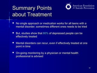 Summary Points
about Treatment


No single approach or medication works for all teens with a
mental disorder; sometimes different ones needs to be tried



But, studies show that 80% of depressed people can be
effectively treated



Mental disorders can recur, even if effectively treated at one
point in time



On-going monitoring by a physician or mental health
professional is advised

42

 