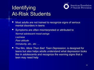 Identifying
At-Risk Students


Most adults are not trained to recognize signs of serious
mental disorders in teens



Symptoms are often misinterpreted or attributed to
Normal adolescent mood swings
Laziness
Poor attitude
Immaturity, etc., etc. …



The film, More Than Sad: Teen Depression, is designed for
teens but also helps adults understand what depression looks
like in adolescents and recognize the warning signs that a
teen may need help
43

 