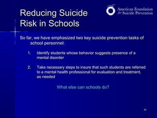 Reducing Suicide
Risk in Schools
So far, we have emphasized two key suicide prevention tasks of
school personnel:
1.

Identify students whose behavior suggests presence of a
mental disorder

2.

Take necessary steps to insure that such students are referred
to a mental health professional for evaluation and treatment,
as needed

What else can schools do?

45

 