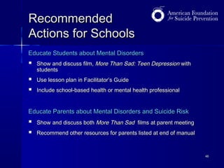 Recommended
Actions for Schools
Educate Students about Mental Disorders



Show and discuss film, More Than Sad: Teen Depression with
students




Use lesson plan in Facilitator’s Guide
Include school-based health or mental health professional

Educate Parents about Mental Disorders and Suicide Risk




Show and discuss both More Than Sad films at parent meeting
Recommend other resources for parents listed at end of manual

46

 