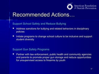 Recommended Actions…
Support School Safety and Reduce Bullying



Address sanctions for bullying and related behaviors in disciplinary
policies



Initiate programs to change school culture to be inclusive and support
student diversity

Support Gun Safety Programs



Partner with law enforcement, public health and community agencies
and parents to promote proper gun storage and reduce opportunities
for unsupervised access to firearms by youth
47

 