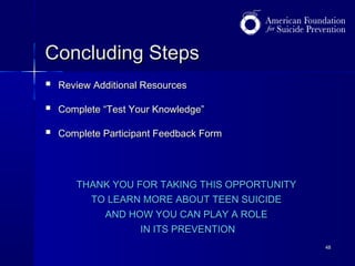 Concluding Steps


Review Additional Resources



Complete “Test Your Knowledge”



Complete Participant Feedback Form

THANK YOU FOR TAKING THIS OPPORTUNITY
TO LEARN MORE ABOUT TEEN SUICIDE
AND HOW YOU CAN PLAY A ROLE
IN ITS PREVENTION
48

 