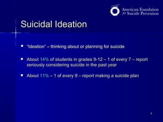 Suicidal Ideation


“Ideation” – thinking about or planning for suicide



About 14% of students in grades 9-12 – 1 of every 7 – report
seriously considering suicide in the past year



About 11% – 1 of every 9 – report making a suicide plan

9

 