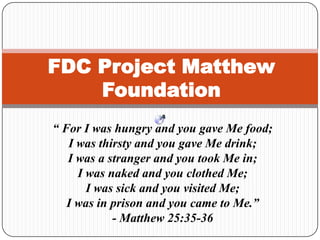 FDC Project Matthew
Foundation
“ For I was hungry and you gave Me food;
I was thirsty and you gave Me drink;
I was a stranger and you took Me in;
I was naked and you clothed Me;
I was sick and you visited Me;
I was in prison and you came to Me.”
- Matthew 25:35-36
 