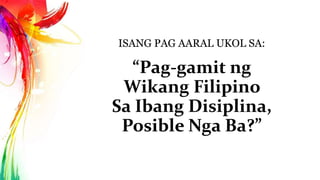 ISANG PAG AARAL UKOL SA: 
“Pag-gamit ng 
Wikang Filipino 
Sa Ibang Disiplina, 
Posible Nga Ba?” 
 