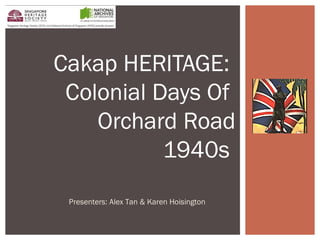 Cakap HERITAGE: 
Colonial Days Of 
Orchard Road 
1940s 
Presenters: Alex Tan & Karen Hoisington 
 