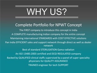 Complete Portfolio for NPWT Concept
WHY US?
The FIRST company to introduce this concept in India
A COMPLETE manufacturing Indian company for the entire concept
Maintaining international STANDARDS with COST EFFECTIVE solutions
Pan India EFFICIENT sales and support network through direct as well as dealer
network
Best of standard STERILISATION Gama radiation
An ISO 13485:2003 certified and DCGI REGULATED company
Backed by QUALIFIED clinical staffs supervised by a panel of super speciality
physicians for QUALITY ASSURANCE
TRAINED engineer for tech SUPPORT
 