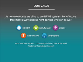 As no two wounds are alike so are NPWT systems. For effective
treatment always choose right partner who can deliver
OUR VALUE
QUALITY CARE SAFETY
COST EFFECTIVE
EFFICIENT
SATISFACTION
Most Featured System | Complete Portfolio | Low Noise level
Academic Upgradation Support
 