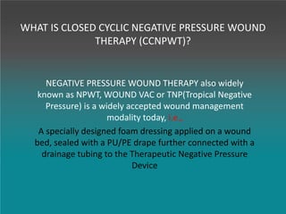 WHAT IS CLOSED CYCLIC NEGATIVE PRESSURE WOUND
THERAPY (CCNPWT)?
NEGATIVE PRESSURE WOUND THERAPY also widely
known as NPWT, WOUND VAC or TNP(Tropical Negative
Pressure) is a widely accepted wound management
modality today, i.e.,
A specially designed foam dressing applied on a wound
bed, sealed with a PU/PE drape further connected with a
drainage tubing to the Therapeutic Negative Pressure
Device
 