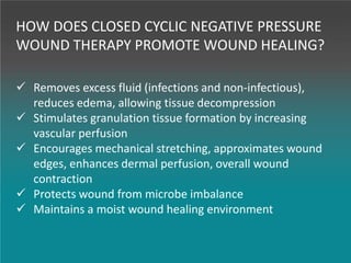 HOW DOES CLOSED CYCLIC NEGATIVE PRESSURE
WOUND THERAPY PROMOTE WOUND HEALING?
 Removes excess fluid (infections and non-infectious),
reduces edema, allowing tissue decompression
 Stimulates granulation tissue formation by increasing
vascular perfusion
 Encourages mechanical stretching, approximates wound
edges, enhances dermal perfusion, overall wound
contraction
 Protects wound from microbe imbalance
 Maintains a moist wound healing environment
 