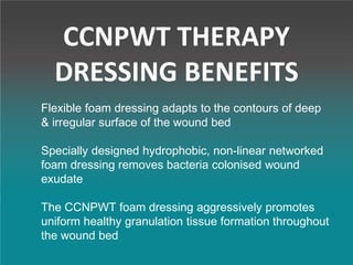 CCNPWT THERAPY
DRESSING BENEFITS
Flexible foam dressing adapts to the contours of deep
& irregular surface of the wound bed
Specially designed hydrophobic, non-linear networked
foam dressing removes bacteria colonised wound
exudate
The CCNPWT foam dressing aggressively promotes
uniform healthy granulation tissue formation throughout
the wound bed
 
