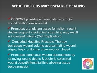 CCNPWT provides a closed sterile & moist
wound healing environment
Promotes granulation tissue formation, recent
studies suggest mechanical stretching may result
in increased mitosis (Cell Replication)
 Controlled Negative Pressure Therapy
decreases wound volume approximating wound
edges, helps uniformly draw wounds closed
Promotes continuous wound debridement by
removing wound debris & bacteria colonized
wound output/interstitial fluid allowing tissue
decompression
WHAT FACTORS MAY ENHANCE HEALING
 