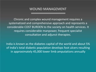 WOUND MANAGEMENT
Chronic and complex wound management requires a
systematized and comprehensive approach and represents a
considerable COST BURDEN to the society on health services. It
requires considerable manpower, frequent specialist
consultation and adjunct therapies.
India is known as the diabetes capital of the world and about 5%
of India's total diabetic population develops foot ulcers resulting
in approximately 45,000 lower limb amputations annually
 