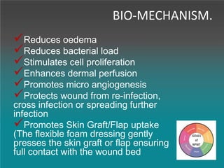 BIO-MECHANISM.
Reduces oedema
Reduces bacterial load
Stimulates cell proliferation
Enhances dermal perfusion
Promotes micro angiogenesis
Protects wound from re-infection,
cross infection or spreading further
infection
Promotes Skin Graft/Flap uptake
(The flexible foam dressing gently
presses the skin graft or flap ensuring
full contact with the wound bed
 