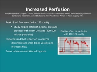 Increased Perfusion
Morykwas Michael J, Argenta Louis C, Shelton-Brown Erica I, McGuirt Wyman: NPWT: A New Method for Wound
Control and Treatment: Animal Studies and Basic Foundation. Annals of Plastic Surgery, 1997
Peak blood flow recorded at 125 mmHg
 Study helped establish original pressure
protocol with Foam Dressing (400-600
micron pore-size)
Hypothesized that reduction in oedema
decompresses small blood vessels and
increases flow
Frank Ischaemia and Wound Hypoxia
Positive effect on perfusion
with 100-125 mmHg
 