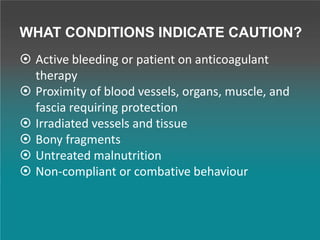 WHAT CONDITIONS INDICATE CAUTION?
 Active bleeding or patient on anticoagulant
therapy
 Proximity of blood vessels, organs, muscle, and
fascia requiring protection
 Irradiated vessels and tissue
 Bony fragments
 Untreated malnutrition
 Non-compliant or combative behaviour
 