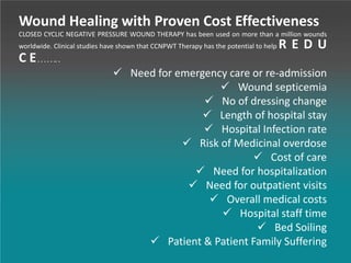 Wound Healing with Proven Cost Effectiveness
CLOSED CYCLIC NEGATIVE PRESSURE WOUND THERAPY has been used on more than a million wounds
worldwide. Clinical studies have shown that CCNPWT Therapy has the potential to help R E D U
C E. . . . . .. .
 Need for emergency care or re-admission
 Wound septicemia
 No of dressing change
 Length of hospital stay
 Hospital Infection rate
 Risk of Medicinal overdose
 Cost of care
 Need for hospitalization
 Need for outpatient visits
 Overall medical costs
 Hospital staff time
 Bed Soiling
 Patient & Patient Family Suffering
 