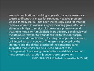 Wound complications involving large subcutaneous vessels can
cause significant challenges for surgeons. Negative pressure
wound therapy (NPWT) has been increasingly used for treating
complex wounds in vascular surgery, including groin infections,
either as a bridge to surgical closure or as a primary wound
treatment modality. A multidisciplinary advisory panel reviewed
the literature relevant to wounds related to vascular surgical
procedures and complications, focusing on large subcutaneous
or infected vascular conduits. The results supported by the
literature and the clinical practice of the consensus panel
suggested that NPWT can be a useful adjunct to the
management of vascular groin infections and dehiscence but
must be used with caution & under close supervision.
PMID: 18845099 [PubMed - indexed for MEDLINE]
 