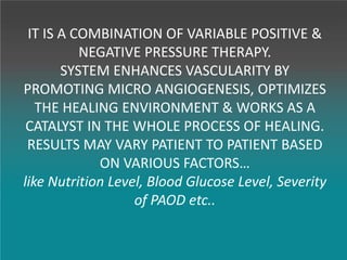 IT IS A COMBINATION OF VARIABLE POSITIVE &
NEGATIVE PRESSURE THERAPY.
SYSTEM ENHANCES VASCULARITY BY
PROMOTING MICRO ANGIOGENESIS, OPTIMIZES
THE HEALING ENVIRONMENT & WORKS AS A
CATALYST IN THE WHOLE PROCESS OF HEALING.
RESULTS MAY VARY PATIENT TO PATIENT BASED
ON VARIOUS FACTORS…
like Nutrition Level, Blood Glucose Level, Severity
of PAOD etc..
 