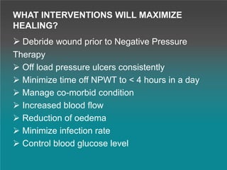 WHAT INTERVENTIONS WILL MAXIMIZE
HEALING?
 Debride wound prior to Negative Pressure
Therapy
 Off load pressure ulcers consistently
 Minimize time off NPWT to < 4 hours in a day
 Manage co-morbid condition
 Increased blood flow
 Reduction of oedema
 Minimize infection rate
 Control blood glucose level
 