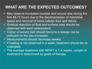 WHAT ARE THE EXPECTED OUTCOMES?
 May observe increased exudate and wound size during the
first 48-72 hours due to the decompression of interstitial
space and removal of extra-cellular fluid and debris.
 Gradual reduction of fluid and surface area should be
observed with each assessment.
 Colour of wound bed should become a deeper red as
perfusion to the site increases.
 Measurements should decrease weekly.
 If healing is not observed in a week, treatment should be re-
evaluated.
 The average treatment with NPWT is 1-4 weeks. Length of
treatment is determined by goals of therapy.
 