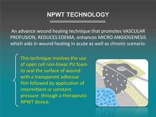 This technique involves the use
of open cell non-linear PU foam
to seal the surface of wound
with a transparent adhesive
film followed by application of
intermittent or constant
pressure through a therapeutic
NPWT device.
NPWT TECHNOLOGY
An advance wound healing technique that promotes VASCULAR
PROFUSION, REDUCES EDEMA, enhances MICRO ANGIOGENESIS
which aids in wound healing in acute as well as chronic scenario.
 