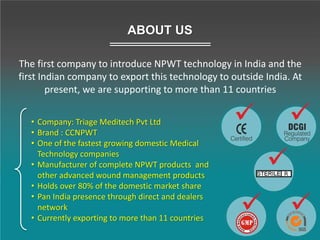 • Company: Triage Meditech Pvt Ltd
• Brand : CCNPWT
• One of the fastest growing domestic Medical
Technology companies
• Manufacturer of complete NPWT products and
other advanced wound management products
• Holds over 80% of the domestic market share
• Pan India presence through direct and dealers
network
• Currently exporting to more than 11 countries
ABOUT US
The first company to introduce NPWT technology in India and the
first Indian company to export this technology to outside India. At
present, we are supporting to more than 11 countries
 