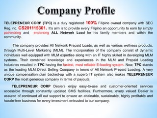 TELEPRENEUR CORP (TPC) is a duly registered 100% Filipino owned company with SEC
Reg. no. CS201115301. It’s aim is to provide every Filipino an opportunity to earn by simply
patronizing and endorsing ALL Network Load for his family members and within the
community.
The company provides All Network Prepaid Loads, as well as various wellness products,
through Multi-Level Marketing (MLM). The Incorporators of the company consist of dynamic
individuals well equipped with MLM expertise along with an IT highly skilled in developing MLM
systems. Their combined knowledge and experiences in the MLM and Prepaid Loading
Industries resulted in TPC having the fastest, most reliable E-loading system. Now, TPC stands
as the leading MLM Direct Selling Company in terms of All Network Prepaid Loading. A very
unique compensation plan backed-up with a superb IT system also makes TELEPRENEUR
CORP the most generous company in terms of payouts.
TELEPRENEUR CORP Dealers enjoy easy-to-use and customer-oriented services
accessible through constantly updated SMS facilities. Furthermore, every valued Dealer is
assured of continued all out support to ensure an attainable, sustainable, highly profitable and
hassle-free business for every investment entrusted to our company.
 