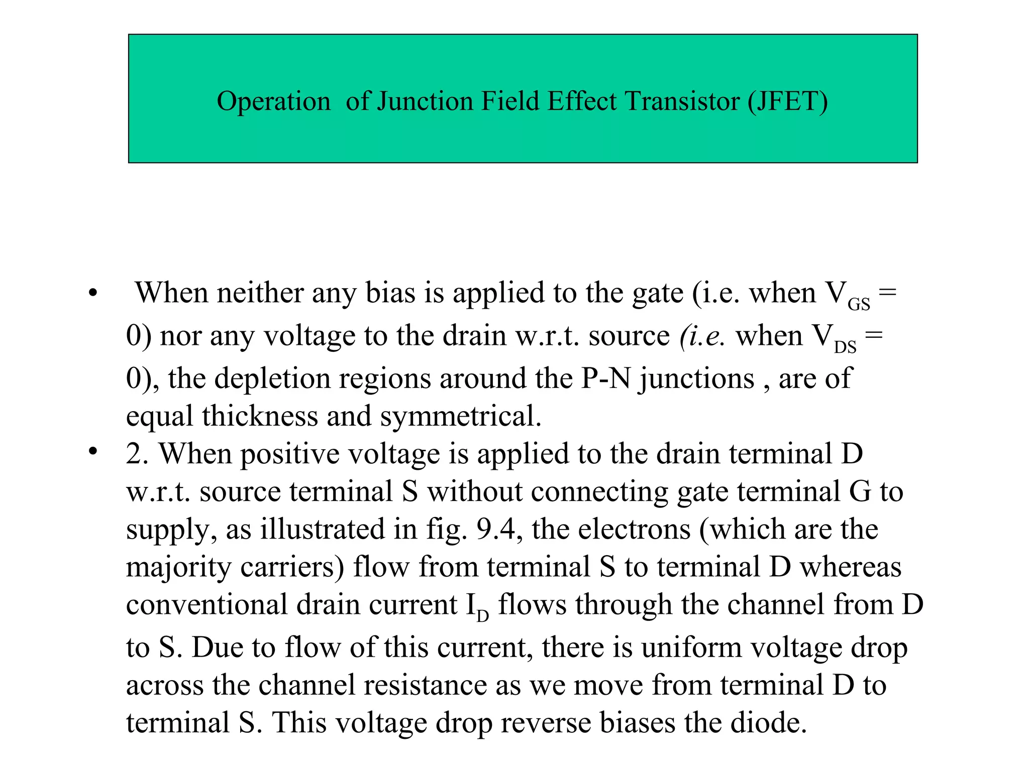 Operation of Junction Field Effect Transistor (JFET)
• When neither any bias is applied to the gate (i.e. when VGS =
0) nor any voltage to the drain w.r.t. source (i.e. when VDS =
0), the depletion regions around the P-N junctions , are of
equal thickness and symmetrical.
• 2. When positive voltage is applied to the drain terminal D
w.r.t. source terminal S without connecting gate terminal G to
supply, as illustrated in fig. 9.4, the electrons (which are the
majority carriers) flow from terminal S to terminal D whereas
conventional drain current ID flows through the channel from D
to S. Due to flow of this current, there is uniform voltage drop
across the channel resistance as we move from terminal D to
terminal S. This voltage drop reverse biases the diode.
 