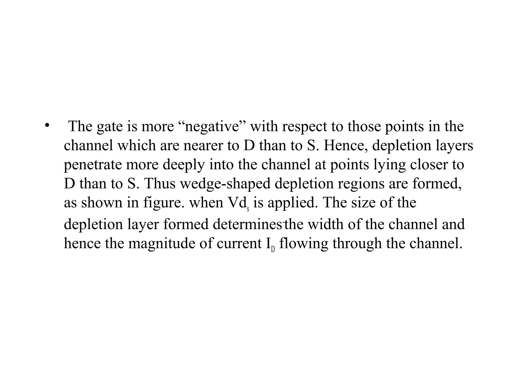 • The gate is more “negative” with respect to those points in the
channel which are nearer to D than to S. Hence, depletion layers
penetrate more deeply into the channel at points lying closer to
D than to S. Thus wedge-shaped depletion regions are formed,
as shown in figure. when Vds is applied. The size of the
depletion layer formed determines-
the width of the channel and
hence the magnitude of current ID flowing through the channel.
 