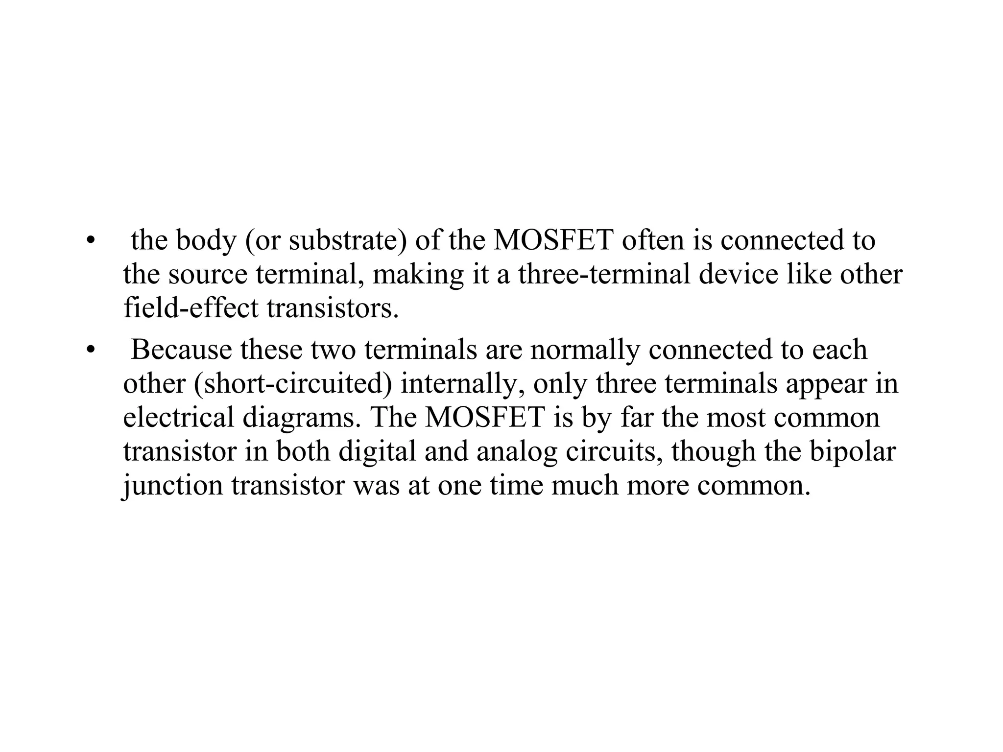 • the body (or substrate) of the MOSFET often is connected to
the source terminal, making it a three-terminal device like other
field-effect transistors.
• Because these two terminals are normally connected to each
other (short-circuited) internally, only three terminals appear in
electrical diagrams. The MOSFET is by far the most common
transistor in both digital and analog circuits, though the bipolar
junction transistor was at one time much more common.
 