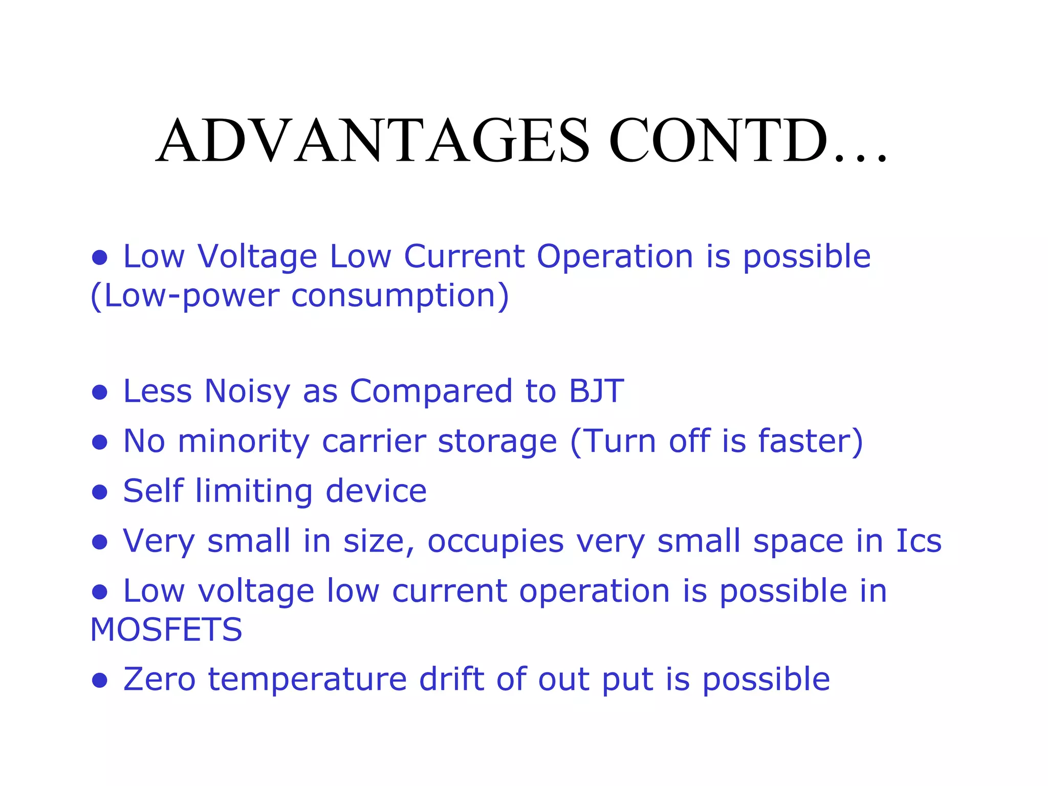 ADVANTAGES CONTD…
● Low Voltage Low Current Operation is possible
(Low-power consumption)
● Less Noisy as Compared to BJT
● No minority carrier storage (Turn off is faster)
● Self limiting device
● Very small in size, occupies very small space in Ics
● Low voltage low current operation is possible in
MOSFETS
● Zero temperature drift of out put is possible
 