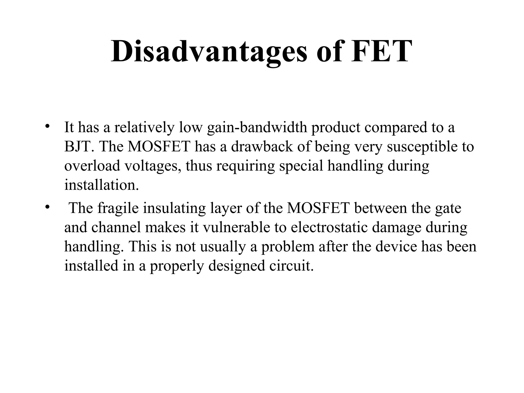 Disadvantages of FET
• It has a relatively low gain-bandwidth product compared to a
BJT. The MOSFET has a drawback of being very susceptible to
overload voltages, thus requiring special handling during
installation.
• The fragile insulating layer of the MOSFET between the gate
and channel makes it vulnerable to electrostatic damage during
handling. This is not usually a problem after the device has been
installed in a properly designed circuit.
 