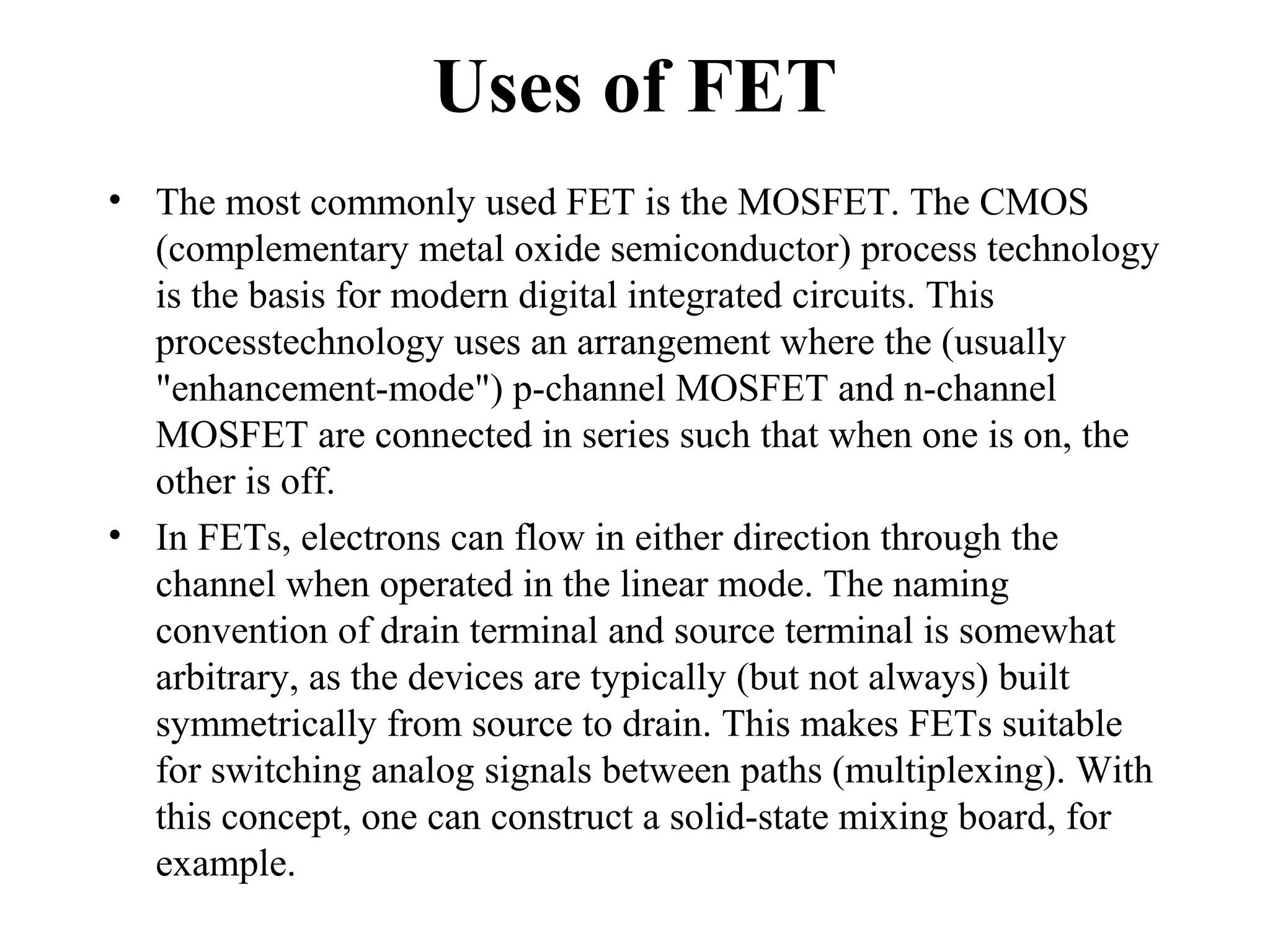 Uses of FET
• The most commonly used FET is the MOSFET. The CMOS
(complementary metal oxide semiconductor) process technology
is the basis for modern digital integrated circuits. This
processtechnology uses an arrangement where the (usually
"enhancement-mode") p-channel MOSFET and n-channel
MOSFET are connected in series such that when one is on, the
other is off.
• In FETs, electrons can flow in either direction through the
channel when operated in the linear mode. The naming
convention of drain terminal and source terminal is somewhat
arbitrary, as the devices are typically (but not always) built
symmetrically from source to drain. This makes FETs suitable
for switching analog signals between paths (multiplexing). With
this concept, one can construct a solid-state mixing board, for
example.
 