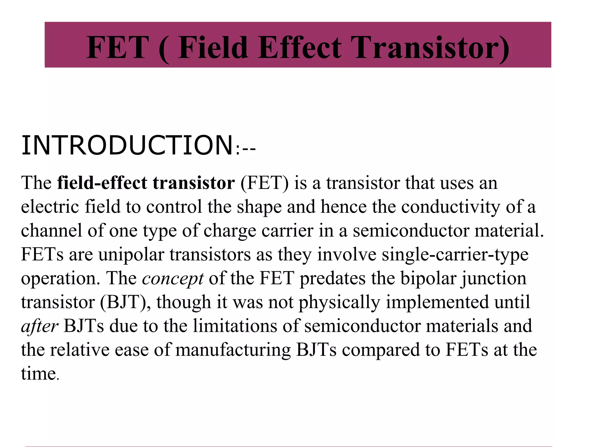 FET ( Field Effect Transistor)
INTRODUCTION:--
The field-effect transistor (FET) is a transistor that uses an
electric field to control the shape and hence the conductivity of a
channel of one type of charge carrier in a semiconductor material.
FETs are unipolar transistors as they involve single-carrier-type
operation. The concept of the FET predates the bipolar junction
transistor (BJT), though it was not physically implemented until
after BJTs due to the limitations of semiconductor materials and
the relative ease of manufacturing BJTs compared to FETs at the
time.
 