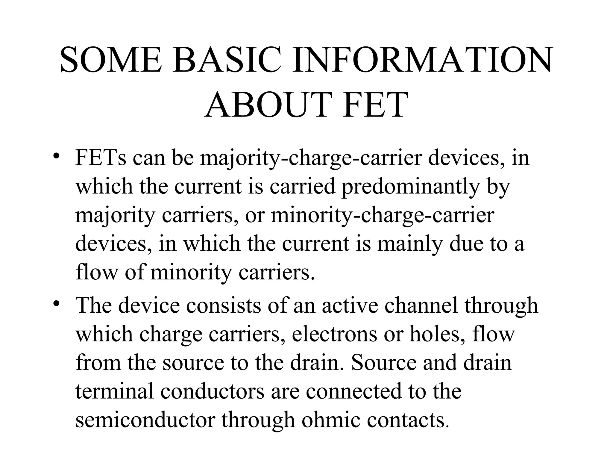SOME BASIC INFORMATION
ABOUT FET
• FETs can be majority-charge-carrier devices, in
which the current is carried predominantly by
majority carriers, or minority-charge-carrier
devices, in which the current is mainly due to a
flow of minority carriers.
• The device consists of an active channel through
which charge carriers, electrons or holes, flow
from the source to the drain. Source and drain
terminal conductors are connected to the
semiconductor through ohmic contacts.
 