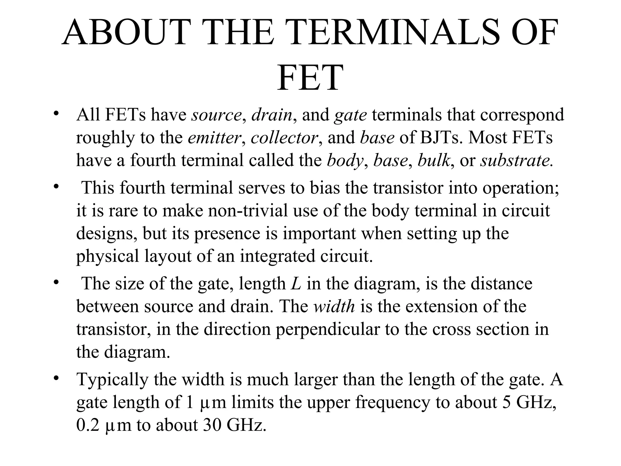 ABOUT THE TERMINALS OF
FET
• All FETs have source, drain, and gate terminals that correspond
roughly to the emitter, collector, and base of BJTs. Most FETs
have a fourth terminal called the body, base, bulk, or substrate.
• This fourth terminal serves to bias the transistor into operation;
it is rare to make non-trivial use of the body terminal in circuit
designs, but its presence is important when setting up the
physical layout of an integrated circuit.
• The size of the gate, length L in the diagram, is the distance
between source and drain. The width is the extension of the
transistor, in the direction perpendicular to the cross section in
the diagram.
• Typically the width is much larger than the length of the gate. A
gate length of 1 µm limits the upper frequency to about 5 GHz,
0.2 µm to about 30 GHz.
 