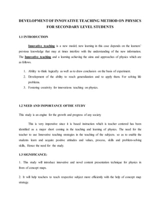 DEVELOPMENTOF INNOVATIVE TEACHING METHOD ON PHYSICS
FOR SECONDARY LEVEL STUDENTS
1.1 INTRODUCTION
Innovative teaching is a new model; new learning in this case depends on the learners’
previous knowledge that may at times interfere with the understanding of the new information.
The Innovative teaching and a learning achieving the aims and approaches of physics which are
as follows.
1. Ability to think logically as well as to draw conclusion on the basis of experiment.
2. Development of the ability to reach generalization and to apply them. For solving life
problems.
3. Fostering creativity for innovations teaching on physics.
1.2 NEED AND IMPORTANCE OFTHE STUDY
This study is an engine for the growth and progress of any society
This is very imperative since it is based instruction which is teacher centered has been
identified as a major short coming in the teaching and learning of physics. The need for the
teacher to use Innovative teaching strategies in the teaching of the subjects. so as to enable the
students learn and acquire positive attitudes and values, process, skills and problem-solving
skills, Hence the need for the study.
1.3 SIGNIFICANCE:
1. This study will introduce innovative and novel content presentation technique for physics in
from of concept maps.
2. It will help teachers to teach respective subject more efficiently with the help of concept map
strategy.
 